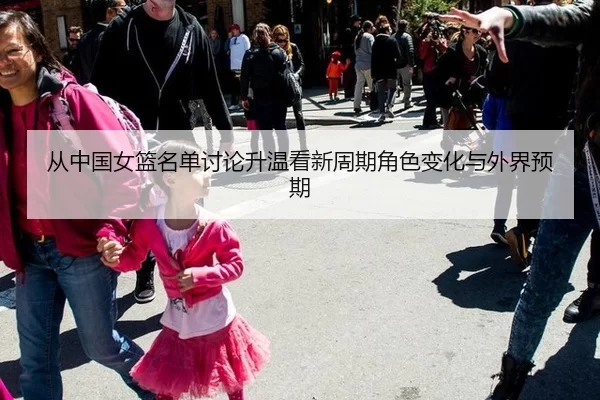 从中国女篮名单讨论升温看新周期角色变化与外界预期